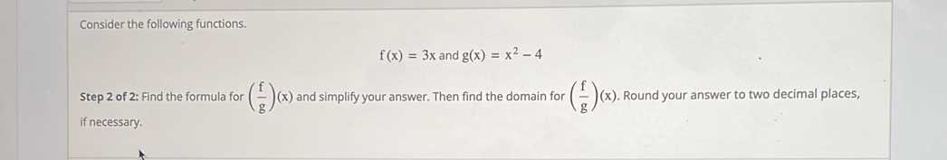 Consider the following functions.
f(x)=3x and g(x)=x^2-4
Step 2 of 2: Find the formula for ( f/g )(x) and simplify your answer. Then find the domain for ( f/g )(x), . Round your answer to two decimal places, 
if necessary.