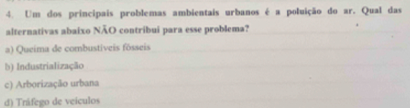 Um dos principais problemas ambientais urbanos é a poluição do ar. Qual das
alternativas abaixo NÃO contribui para esse problema?
a) Queima de combustíveis fósseis
b) Industrialização
c) Arborização urbana
d) Tráfego de veiculos