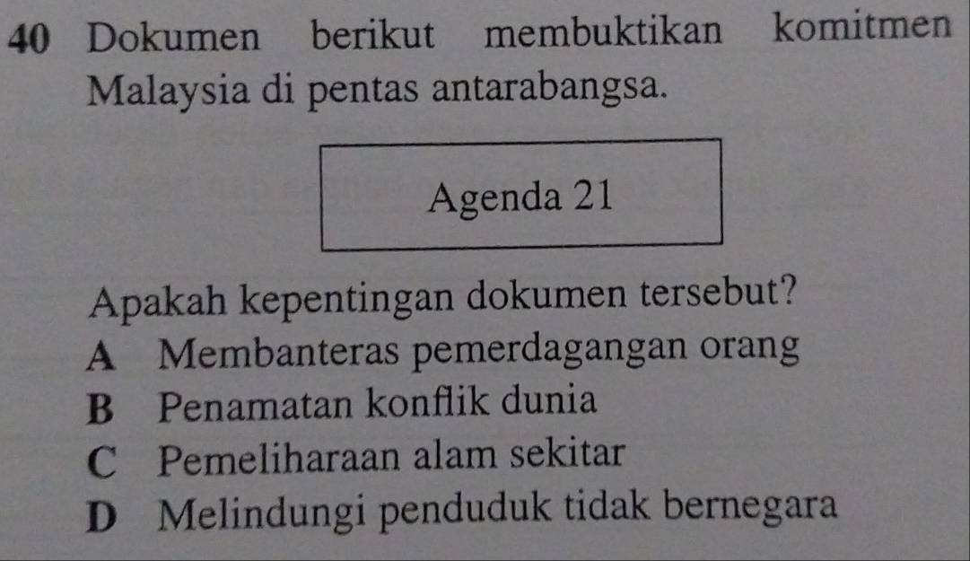 Dokumen berikut membuktikan komitmen
Malaysia di pentas antarabangsa.
Agenda 21
Apakah kepentingan dokumen tersebut?
A Membanteras pemerdagangan orang
B Penamatan konflik dunia
C Pemeliharaan alam sekitar
D Melindungi penduduk tidak bernegara