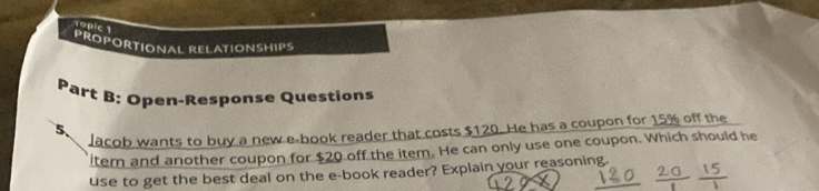 Topic 1 
PROPORTIONAL RELATIONSHIPS 
Part B: Open-Response Questions 
5、 lacob wants to buy a new e-book reader that costs $120. He has a coupon for 15% off the 
ltem and another coupon for $20 off the item. He can only use one coupon. Which should he 
use to get the best deal on the e-book reader? Explain your reasoning.