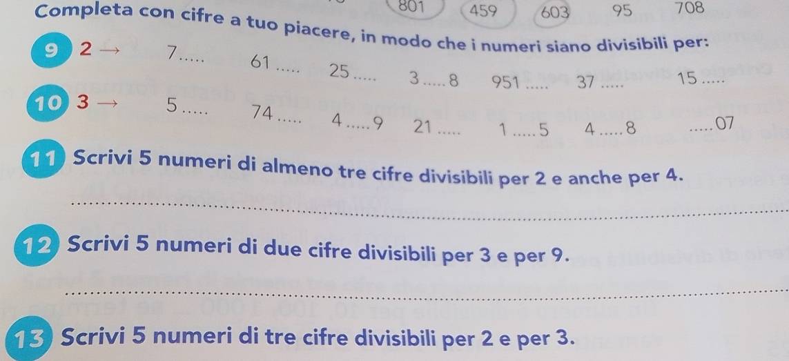 801 459 603 95 708
Completa con cifre a tuo piacere, in modo che i numeri siano divisibili per: 
9 ) 2 7 _ 61 _ 25 _ 3 _ 8 951 _ 37 _
15 _
10 3 5._ 74 _ 4 _ 9 21 _ 1 _ 5 4 _ 8
_ 07
11) Scrivi 5 numeri di almeno tre cifre divisibili per 2 e anche per 4. 
_ 
12) Scrivi 5 numeri di due cifre divisibili per 3 e per 9. 
_ 
13 Scrivi 5 numeri di tre cifre divisibili per 2 e per 3.