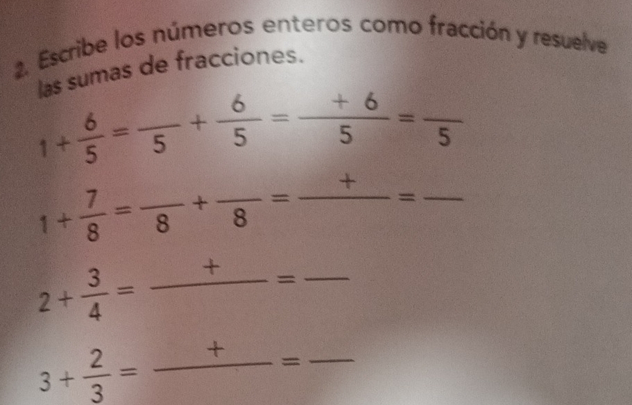 Escribe los números enteros como fracción y resuelve 
las sumas de fracciones.
1+ 6/5 =frac 5+ 6/5 = (+6)/5 =frac 5
1+ 7/8 =frac 8+frac 8=frac =frac  _
2+ 3/4 =frac += _  _
3+ 2/3 =frac += frac  _