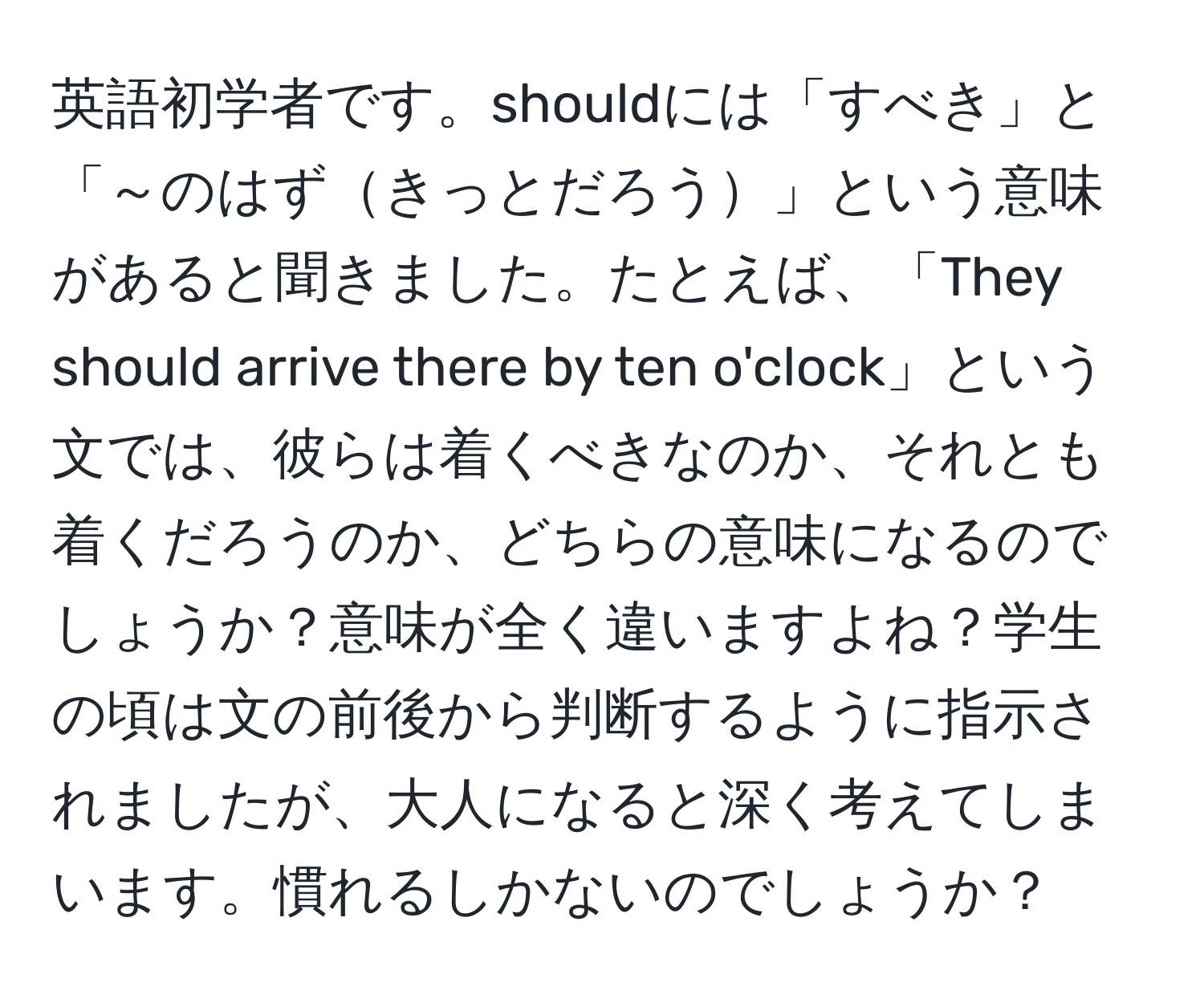 英語初学者です。shouldには「すべき」と「～のはずきっとだろう」という意味があると聞きました。たとえば、「They should arrive there by ten o'clock」という文では、彼らは着くべきなのか、それとも着くだろうのか、どちらの意味になるのでしょうか？意味が全く違いますよね？学生の頃は文の前後から判断するように指示されましたが、大人になると深く考えてしまいます。慣れるしかないのでしょうか？