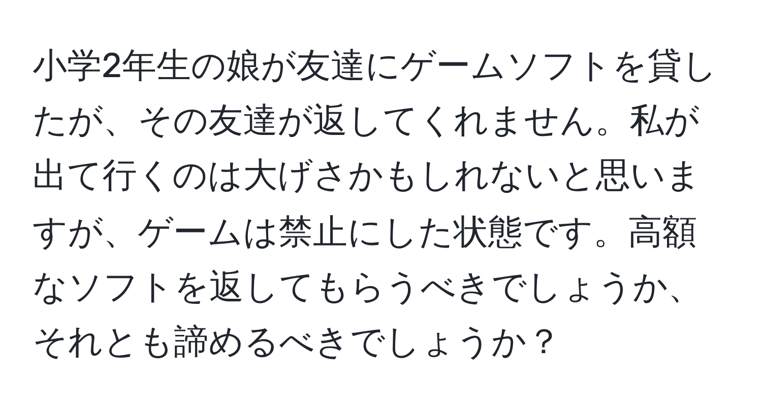 小学2年生の娘が友達にゲームソフトを貸したが、その友達が返してくれません。私が出て行くのは大げさかもしれないと思いますが、ゲームは禁止にした状態です。高額なソフトを返してもらうべきでしょうか、それとも諦めるべきでしょうか？