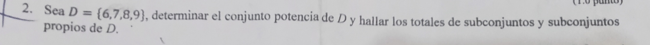 (Po panto) 
2. Sea D= 6,7,8,9 , determinar el conjunto potencia de D y hallar los totales de subconjuntos y subconjuntos 
propios de D.