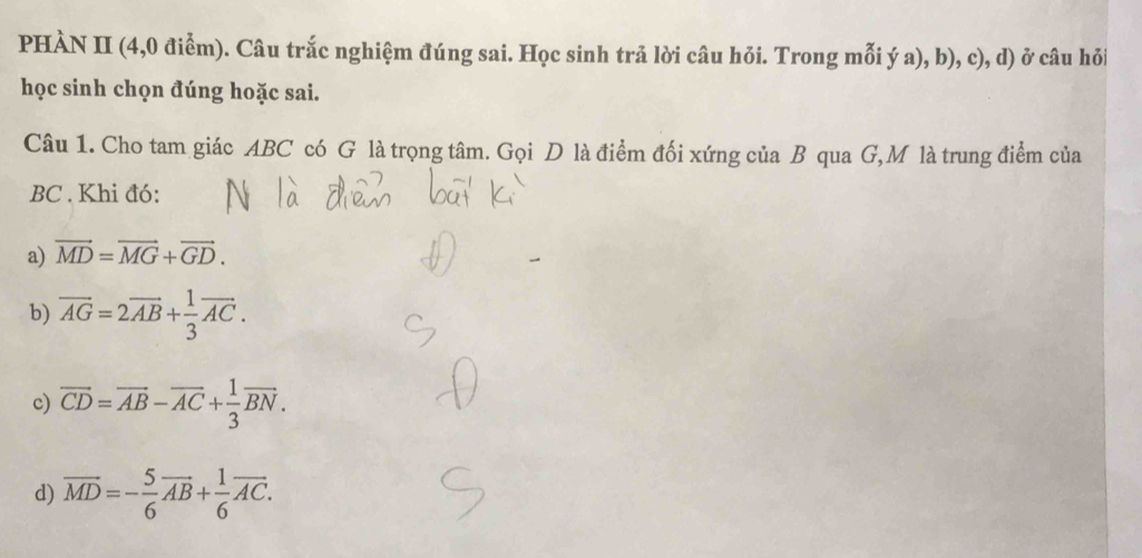 PHÀN II (4,0 điểm). Câu trắc nghiệm đúng sai. Học sinh trả lời câu hỏi. Trong mỗi ý a), b), c), d) ở câu hỏi
học sinh chọn đúng hoặc sai.
Câu 1. Cho tam giác ABC có G là trọng tâm. Gọi D là điểm đối xứng của B qua G, M là trung điểm của
BC. Khi đó:
a) vector MD=vector MG+vector GD. 
b) overline AG=2overline AB+ 1/3 vector AC. 
c) overline CD=overline AB-overline AC+ 1/3 overline BN.
d) overline MD=- 5/6 vector AB+ 1/6 vector AC.