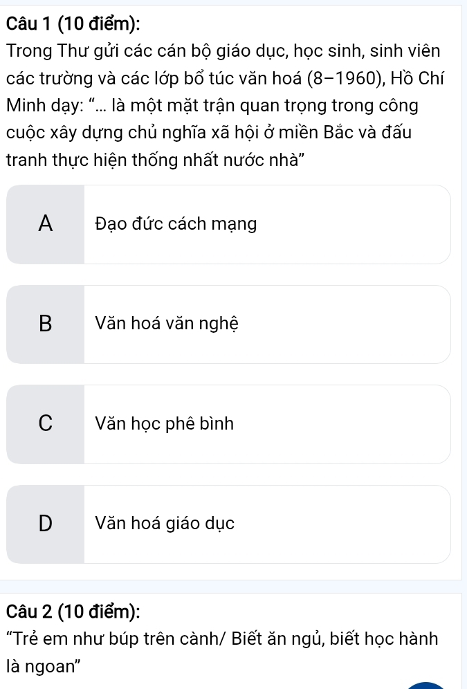 Trong Thư gửi các cán bộ giáo dục, học sinh, sinh viên
các trường và các lớp bổ túc văn hoá (8-1960), ), Hồ Chí
* Minh dạy: “... là một mặt trận quan trọng trong công
cuộc xây dựng chủ nghĩa xã hội ở miền Bắc và đấu
tranh thực hiện thống nhất nước nhà''
A Đạo đức cách mạng
B  Văn hoá văn nghệ
C Văn học phê bình
D Văn hoá giáo dục
Câu 2 (10 điểm):
"Trẻ em như búp trên cành/ Biết ăn ngủ, biết học hành
là ngoan''