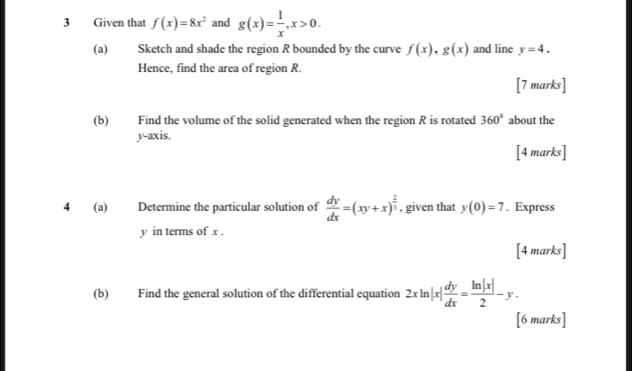 Given that f(x)=8x^2 and g(x)= 1/x , x>0. 
(a) Sketch and shade the region R bounded by the curve f(x), g(x) and line y=4. 
Hence, find the area of region R. 
[7 marks] 
(b) Find the volume of the solid generated when the region R is rotated 360° about the 
y-axis. 
[4 marks] 
4 (a) Determine the particular solution of  dy/dx =(xy+x)^ 2/3  , given that y(0)=7. Express
y in terms of x. 
[4 marks] 
(b) Find the general solution of the differential equation 2xln |x| dy/dx = ln |x|/2 -y. 
[6 marks]