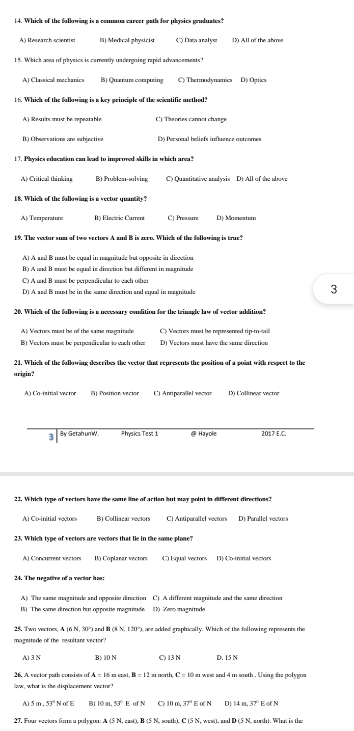 Which of the following is a common career path for physics graduates?
A) Research scientist B) Medical physicist C) Data analyst D) All of the above
15. Which area of physics is currently undergoing rapid advancements?
A) Classical mechanics B) Quantum computing C) Thermodynamics D) Optics
16. Which of the following is a key principle of the scientific method?
A) Results must be repeatable C) Theories cannot change
B) Observations are subjective
17. Physics education can lead to improved skills in which area?
A) Critical thinking B) Problem-solving C) Quantitative analysis D) All of the above
18. Which of the following is a vector quantity?
A) Temperature B) Electric Current C) Pressure D) Momentum
19. The vector sum of two vectors A and B is zero. Which of the following is true?
A) A and B must be equal in magnitude but opposite in direction
B) A and B must be equal in direction but different in magnitude
C) A and B must be perpendicular to each other
D) A and B must be in the same direction and equal in magnitude
3
20. Which of the following is a necessary condition for the triangle law of vector addition?
A) Vectors must be of the same magnitude C) Vectors must be represented tip-to-tail
B) Vectors must be perpendicular to each other D) Vectors must have the same direction
21. Which of the following describes the vector that represents the position of a point with respect to the
origin?
A) Co-initial vector B) Position vector C) Antiparallel vector D) Collinear vector
3 By GetahunW. Physics Test 1 @ Hayole 2017 E.C.
22. Which type of vectors have the same line of action but may point in different directions?
A) Co-initial vectors B) Collinear vectors C) Antiparallel vectors D) Parallel vectors
23. Which type of vectors are vectors that lie in the same plane?
A) Concurrent vectors B) Coplanar vectors C) Equal vectors D) Co-initial vectors
24. The negative of a vector has:
A) The same magnitude and opposite direction C) A different magnitude and the same direction
B) The same direction but opposite magnitude D) Zero magnitude
25. Two vectors, A (6N,30° and B(8N,120° '), are added graphically. Which of the following represents the
magnitude of the resultant vector?
A) 3 N B) 10 N C) 13 N D. 15 N
26. A vector path consists of A=16 m east.B=12 m north C= 10 m west and 4 m south . Using the polygon
law, what is the displacement vector?
A) 5m,53° NofE B) 10m,53° E ofN C) 10m,37° D) 14m,37°
27. Four vectors form a polygon: A (5 N, east) B(5) , south), C  N, west), and D (5 N, north). What is the