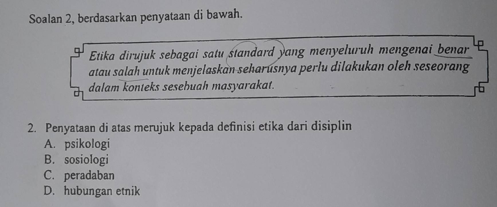 Soalan 2, berdasarkan penyataan di bawah.
Etika dirujuk sebagai satu standard yang menyeluruh mengenai benar
atau salah untuk menjelaskan seharusnya perlu dilakukan oleh seseorang
dalam konteks sesebuah masyarakat.
2. Penyataan di atas merujuk kepada definisi etika dari disiplin
A. psikologi
B. sosiologi
C. peradaban
D. hubungan etnik