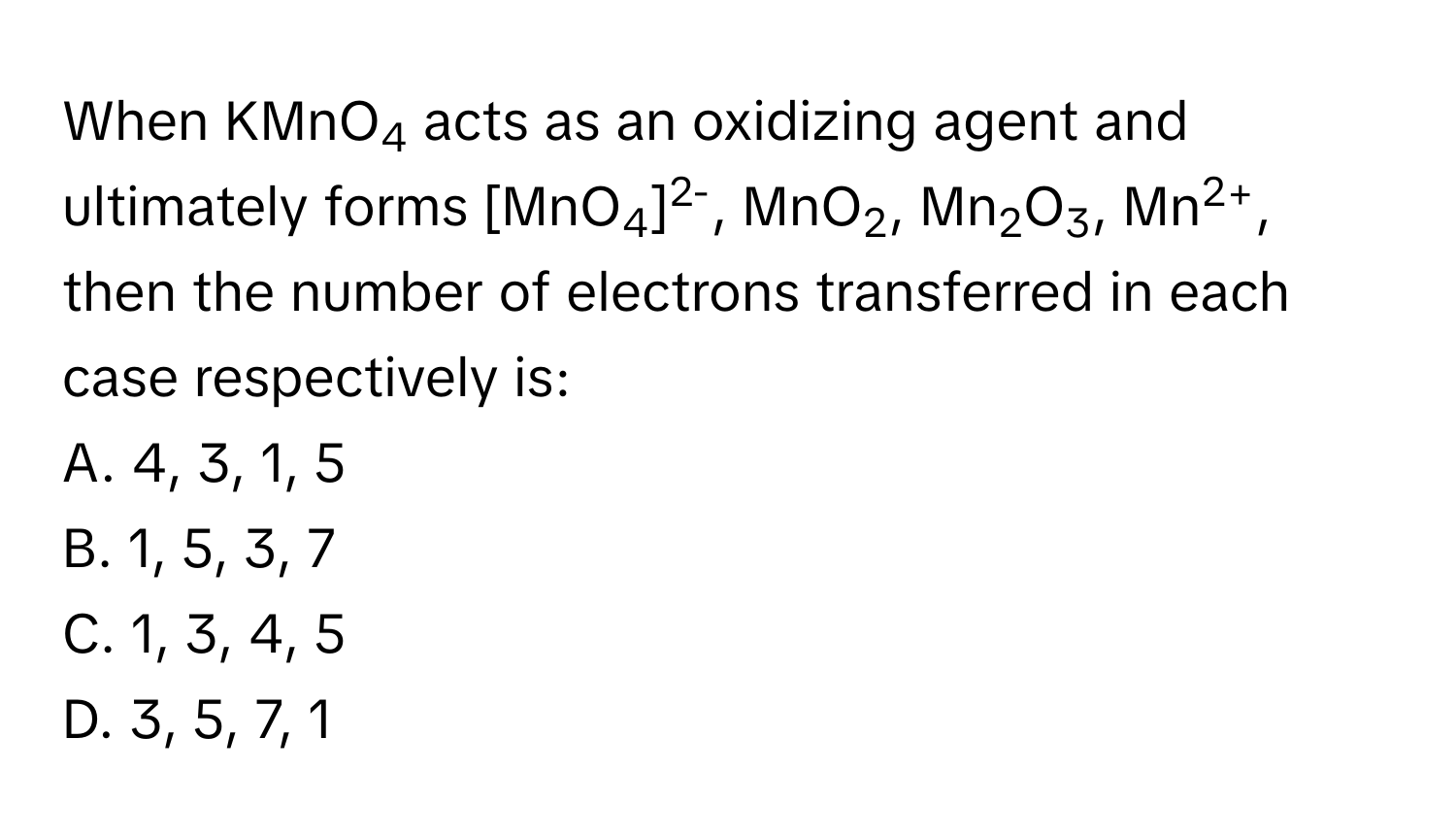 When KMnO4 acts as an oxidizing agent and ultimately forms [MnO4]2-, MnO2, Mn2O3, Mn2+, then the number of electrons transferred in each case respectively is:

A. 4, 3, 1, 5
B. 1, 5, 3, 7
C. 1, 3, 4, 5
D. 3, 5, 7, 1