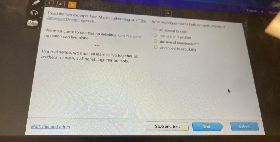 31 32
American Dream'' speech.
Read the two excerpts from Martin Luther King Jr.'s The What technique makes both excerpts effective?
LApe an appeal to logic
We must come to see that no individual can live alone: the use of repetition
no nation can live alone. the use of counterclaims
an appeal to credibility
In a real sense, we must all learn to live together as
brothers, or we will all perish together as fools.
Mark this and return Save and Exit Next Submit