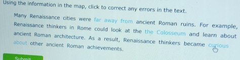 Using the information in the map, click to correct any errors in the text. 
Many Renaissance cities were far away from ancient Roman ruins. For example, 
Renaissance thinkers in Rome could look at the the Colosseum and learn about 
ancient Roman architecture. As a result, Renaissance thinkers became curious 
about other ancient Roman achievements. 
Suhmit