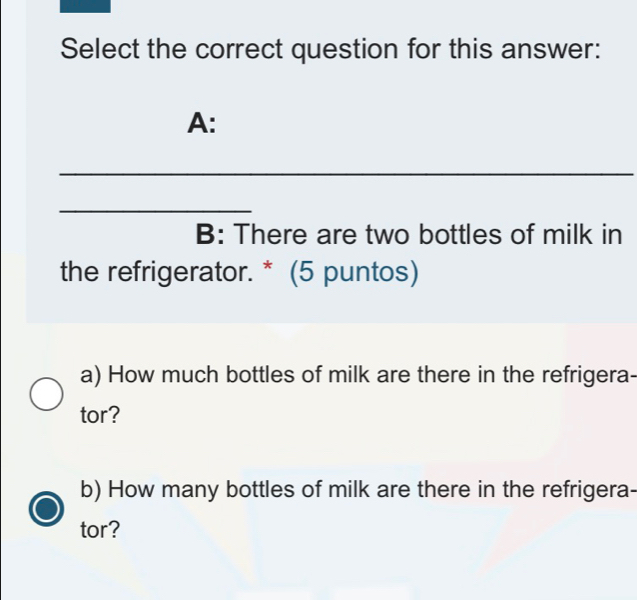 Select the correct question for this answer: 
A: 
_ 
_ 
B: There are two bottles of milk in 
the refrigerator. * (5 puntos) 
a) How much bottles of milk are there in the refrigera- 
tor? 
b) How many bottles of milk are there in the refrigera- 
tor?