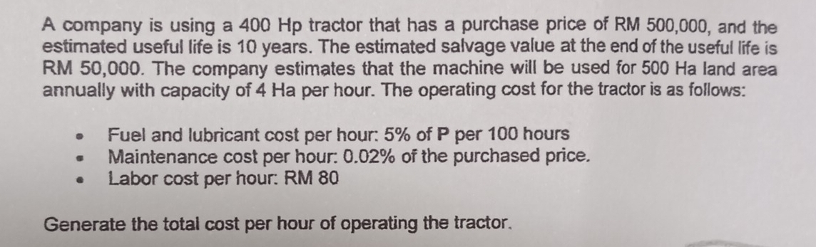 A company is using a 400 Hp tractor that has a purchase price of RM 500,000, and the 
estimated useful life is 10 years. The estimated salvage value at the end of the useful life is
RM 50,000. The company estimates that the machine will be used for 500 Ha land area 
annually with capacity of 4 Ha per hour. The operating cost for the tractor is as follows: 
Fuel and lubricant cost per hour : 5% of P per 100 hours
Maintenance cost per hour : 0.02% of the purchased price. 
Labor cost per hour : RM 80
Generate the total cost per hour of operating the tractor.