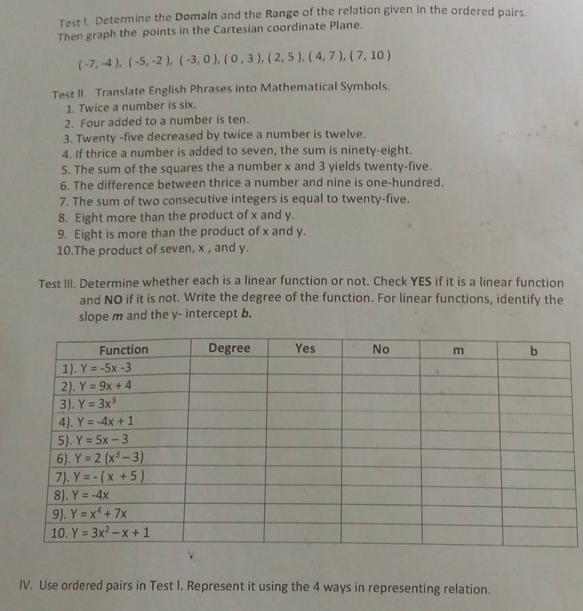 Test I. Determine the Domain and the Range of the relation given in the ordered pairs.
Then graph the points in the Cartesian coordinate Plane.
(-7,-4),(-5,-2),(-3,0),(0,3),(2,5),(4,7),(7,10)
Test II. Translate English Phrases into Mathematical Symbols.
1. Twice a number is six.
2. Four added to a number is ten.
3. Twenty -five decreased by twice a number is twelve.
4. If thrice a number is added to seven, the sum is ninety-eight.
5. The sum of the squares the a number x and 3 yields twenty-five.
6. The difference between thrice a number and nine is one-hundred.
7. The sum of two consecutive integers is equal to twenty-five.
8. Eight more than the product of x and y.
9. Eight is more than the product of x and y.
10.The product of seven, x , and y.
Test III. Determine whether each is a linear function or not. Check YES if it is a linear function
and NO if it is not. Write the degree of the function. For linear functions, identify the
slope m and the y- intercept b.
IV. Use ordered pairs in Test I. Represent it using the 4 ways in representing relation.