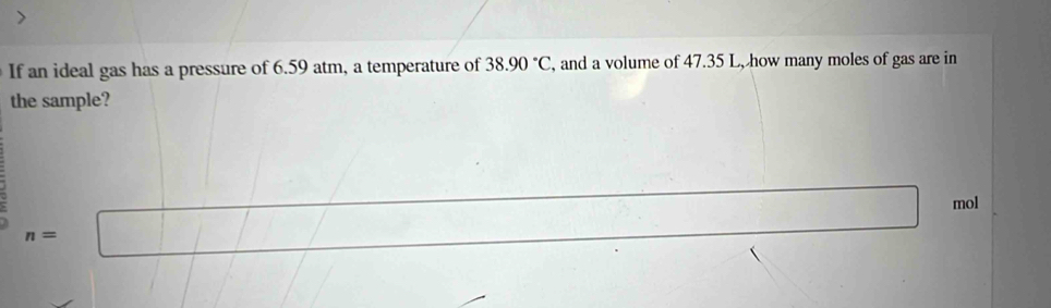 If an ideal gas has a pressure of 6.59 atm, a temperature of 38.90°C , and a volume of 47.35 L, how many moles of gas are in 
the sample?
mol
n=|
l=