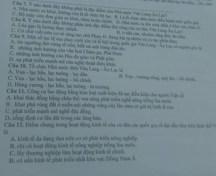 sác như tục ăn trầu.... (6), xăm
Câu 7. Ý nào dưới đây không phải là đặc điểm của Nhà nước Văn Lang-Âu Lạc?
A. Nhà nước sơ khai, không còn là tổ chức bộ lạc. B. Là tổ chức nhà nước điều hành một quốc gia
C. Bộ máy còn đơn giản sơ khai, chưa hoàn chính. D. Nhà nước ra đời sớm nhất ở khu vực châu Á
Câu 8. Ý nào dưới đây không phản ánh đặc điểm đời sông của cư dân Văn Lang-Ău Lạc?
A. Lúa gạo là lương thực chính. B. ở nhà sản, nhuộm rãng đen, ăn trầu.
C. Có chữ viết trên cơ sở sáng tạo chữ Phạn.D. Sùng bái tự nhiên và có tục phồn thực.
Câu 9. Một số tục lệ ma chay cưới xin và lễ hội trong quốc gia Văn Lang - Ấu Lạc có nguồn gốc từ
A. tín ngưỡng thờ cúng tổ tiên, biết ơn anh hùng dân tộc.
B. những ảnh hưởng của văn hoá Chăm-pa, Phù Nam.
C. những ảnh hưởng của Hin-đu giáo và Phật giáo.
D. sự phát triển mạnh mẽ của nghệ thuật điêu khắc.
Câu 10. Tổ chức Nhà nước thời Văn Lang - Âu Lạc là
A. Vua - lạc hầu, lạc tướng - lạc dân. B. Vua - vương công, quý tộc - bồ chính.
C. Vua - lạc hầu, lạc tướng - bồ chính.
D. Hùng vương - lạc hầu, lạc tướng - tù trưởng.
Câu 11. Công cụ lao động bằng kim loại xuất hiện đã tạo điều kiện cho người Việt cổ
A. khai thác đồng bằng châu thổ ven sông phát triển nghề nông trồng lủa nước.
B. khai phá vùng đất ở miền núi những vùng cây lâu năm có giá trị kinh tế cao.
C. phát triển mạnh mẽ nghề đúc đồng.
D. sống định cư lâu dài trong các làng bản.
Câu 12. Điểm chung trong hoạt động kinh tế của cư dân các quốc gia cổ đại đầu tiên trên lãnh thổ V
là
A. kinh tế đa dạng dựa trên cơ sở phát triền nông nghiệp.
B. chỉ có hoạt động kinh tế nông nghiệp trồng lúa nước.
C. lấy thương nghiệp làm hoạt động kinh tế chính.
D. có nền kinh tế phát triển nhất khu vực Đông Nam Á.