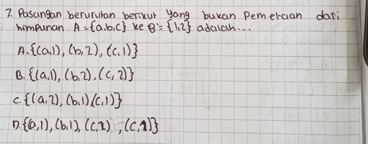 Pasangan berururan berikur yang buuan pemercan dari
himpunan A= a,b,c ke B= 1,2 adalah. . .
A、  (a,1),(b,2),(c,1)
B.  (a,1),(b,2),(c,2)
C.  (a,2),(b,1),(c,1)
D.  (0,1),(b,1),(c,2),(c,1)