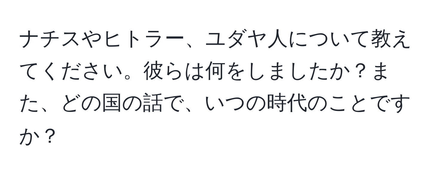 ナチスやヒトラー、ユダヤ人について教えてください。彼らは何をしましたか？また、どの国の話で、いつの時代のことですか？