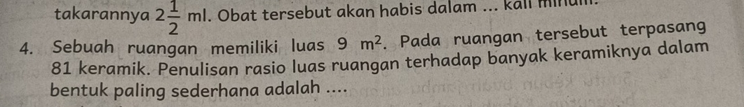 takarannya 2 1/2 ml. Obat tersebut akan habis dalam ... kall minul 
4. Sebuah ruangan memiliki luas 9m^2. Pada ruangan tersebut terpasan
81 keramik. Penulisan rasio luas ruangan terhadap banyak keramiknya dalam 
bentuk paling sederhana adalah ....