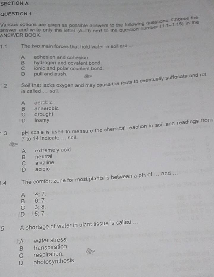 Various options are given as possible answers to the following questions. Choose the
ANSWER BOOK next to the question number (1.1-1.15) 
in the
answer and write only the letter (A-D) 
1 1 The two main forces that hold water in soil are
A adhesion and cohesion
B hydrogen and covalent bond.
C ionic and polar covalent bond.
D pull and push.
1.2 Soil that lacks oxygen and may cause the roots to eventually suffocate and rot
is called ... soil.
A aerobic
B anaerobic
C drought
D loamy
1.3 pH scale is used to measure the chemical reaction in soil and readings from
7 to 14 indicate ... soil.
A extremely acid
B neutral
C alkaline
D acidic
1.4 The comfort zone for most plants is between a pH of ... and ...
A 4; 7.
B 6; 7.
C 3; 8.
D 5; 7.
5 A shortage of water in plant tissue is called ...
A water stress.
B transpiration.
C respiration.
D photosynthesis.