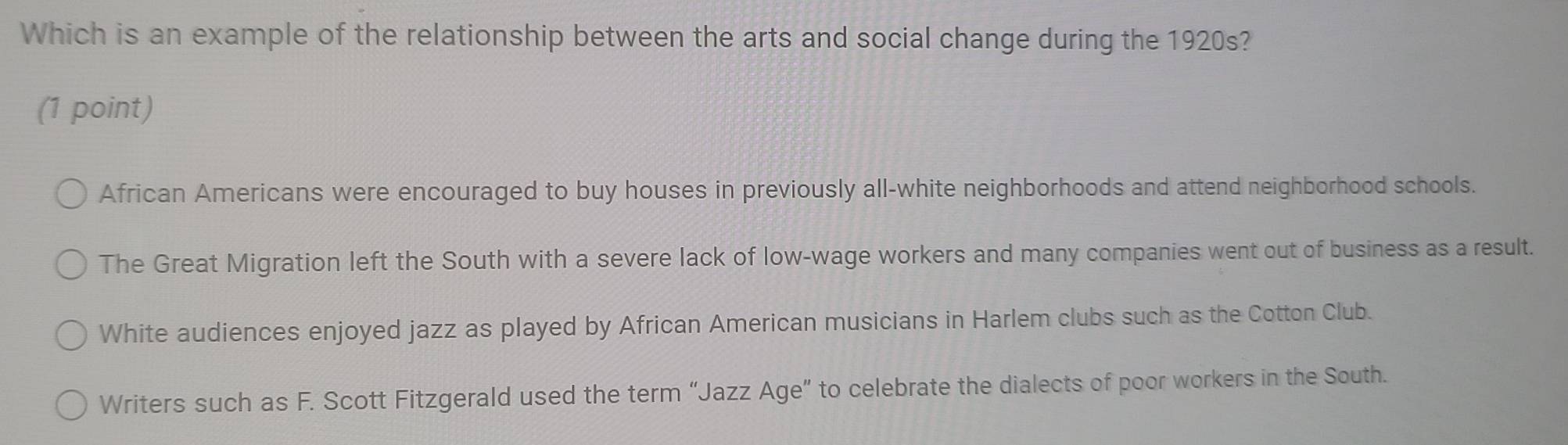 Which is an example of the relationship between the arts and social change during the 1920s?
(1 point)
African Americans were encouraged to buy houses in previously all-white neighborhoods and attend neighborhood schools.
The Great Migration left the South with a severe lack of low-wage workers and many companies went out of business as a result.
White audiences enjoyed jazz as played by African American musicians in Harlem clubs such as the Cotton Club.
Writers such as F. Scott Fitzgerald used the term “Jazz Age” to celebrate the dialects of poor workers in the South.