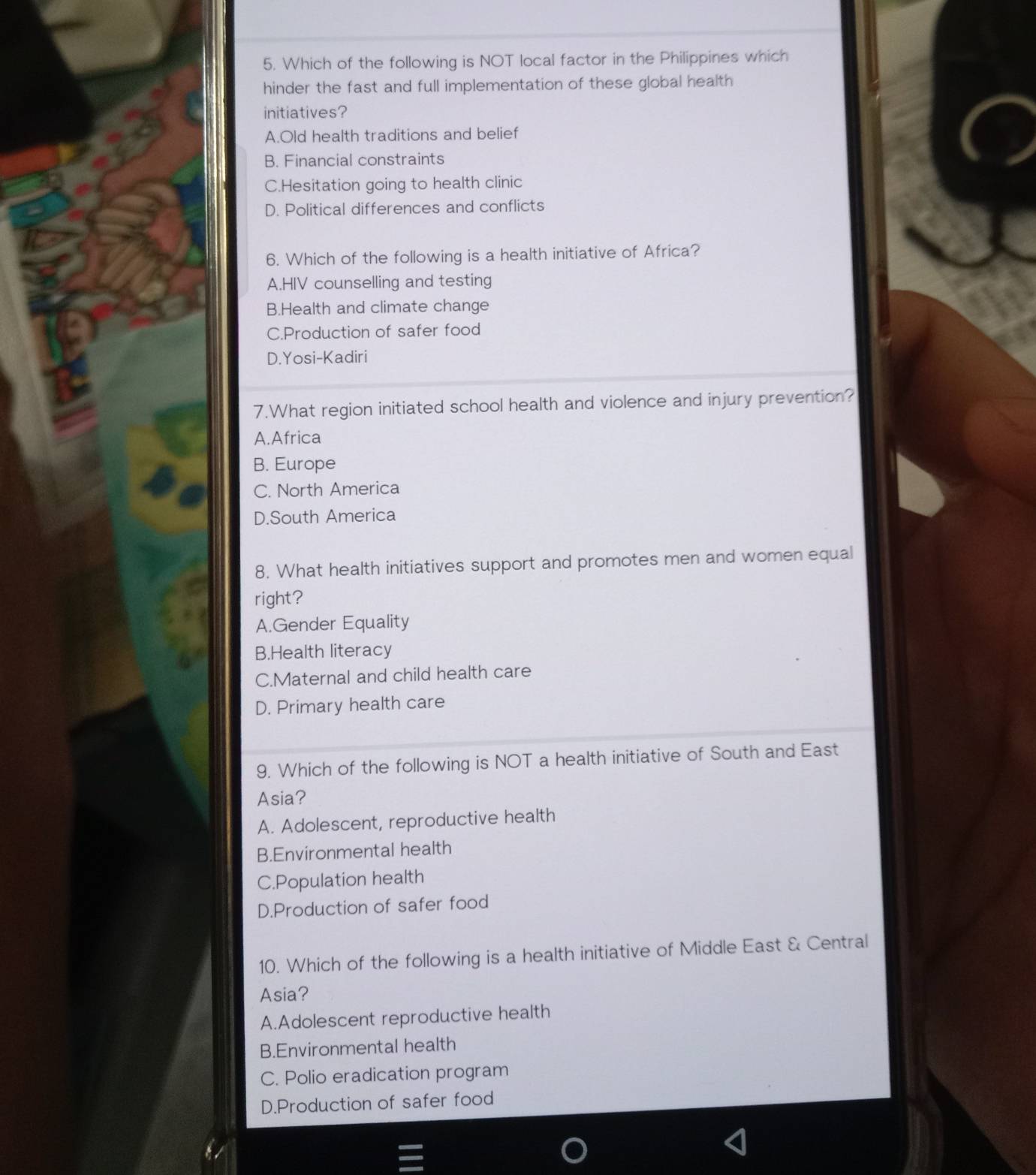 Which of the following is NOT local factor in the Philippines which
hinder the fast and full implementation of these global health
initiatives?
A.Old health traditions and belief
B. Financial constraints
C.Hesitation going to health clinic
D. Political differences and conflicts
6. Which of the following is a health initiative of Africa?
A.HIV counselling and testing
B.Health and climate change
C.Production of safer food
D.Yosi-Kadiri
7.What region initiated school health and violence and injury prevention?
A.Africa
B. Europe
C. North America
D.South America
8. What health initiatives support and promotes men and women equal
right?
A.Gender Equality
B.Health literacy
C.Maternal and child health care
D. Primary health care
9. Which of the following is NOT a health initiative of South and East
Asia?
A. Adolescent, reproductive health
B.Environmental health
C.Population health
D.Production of safer food
10. Which of the following is a health initiative of Middle East & Central
Asia?
A.Adolescent reproductive health
B.Environmental health
C. Polio eradication program
D.Production of safer food