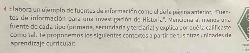 Elabora un ejemplo de fuentes de información como el de la página anterior, “Fuen- 
tes de información para una investigación de Historia''. Menciona al menos una 
fuente de cada tipo (primaria, secundaria y terciaria) y explica por qué la calificaste 
como tal. Te proponemos los siguientes contextos a partir de tus otras unidades de 
aprendizaje curricular: TRA 
Cier