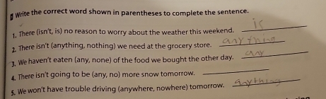 Write the correct word shown in parentheses to complete the sentence. 
1. There (isn't, is) no reason to worry about the weather this weekend. 
_ 
2. There isn't (anything, nothing) we need at the grocery store. 
_ 
_ 
3, We haven't eaten (any, none) of the food we bought the other day. 
_ 
4. There isn't going to be (any, no) more snow tomorrow. 
S. We won't have trouble driving (anywhere, nowhere) tomorrow. 
_