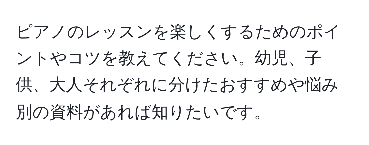 ピアノのレッスンを楽しくするためのポイントやコツを教えてください。幼児、子供、大人それぞれに分けたおすすめや悩み別の資料があれば知りたいです。