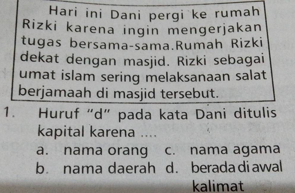 Hari ini Dani pergi ke rumah
Rizki karena ingin mengerjakan
tugas bersama-sama.Rumah Rizki
dekat dengan masjid. Rizki sebagai
umat islam sering melaksanaan salat 
berjamaah di masjid tersebut.
1. Huruf“d” pada kata Dani ditulis
kapital karena ....
a. nama orang c. nama agama
b. nama daerah d. beradadiawal
kalimat