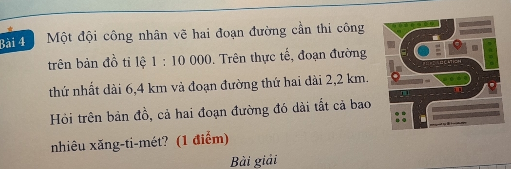 Một đội công nhân vẽ hai đoạn đường cần thi công 
trên bản đồ tỉ lệ 1:10 000. Trên thực tế, đoạn đường 
thứ nhất dài 6,4 km và đoạn đường thứ hai dài 2,2 km. 
Hỏi trên bản đồ, cả hai đoạn đường đó dài tất cả bao 
nhiêu xăng-ti-mét? (1 điểm) 
Bài giải