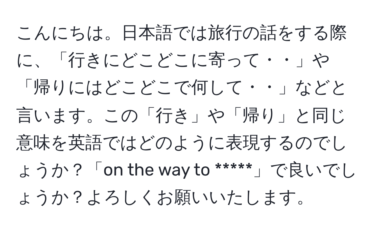 こんにちは。日本語では旅行の話をする際に、「行きにどこどこに寄って・・」や「帰りにはどこどこで何して・・」などと言います。この「行き」や「帰り」と同じ意味を英語ではどのように表現するのでしょうか？「on the way to *****」で良いでしょうか？よろしくお願いいたします。