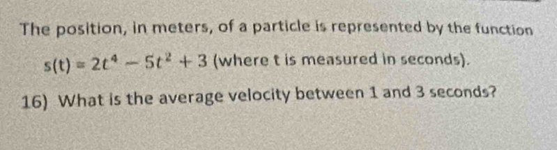 The position, in meters, of a particle is represented by the function
s(t)=2t^4-5t^2+3 (where t is measured in seconds). 
16) What is the average velocity between 1 and 3 seconds?