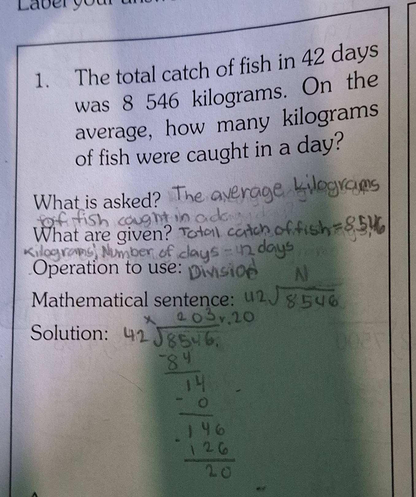 Laberyo 
1. The total catch of fish in 42 days
was 8 546 kilograms. On the 
average, how many kilograms
of fish were caught in a day? 
What is asked? 
What are given? 
Operation to use: 
Mathematical sentence: 
Solution: