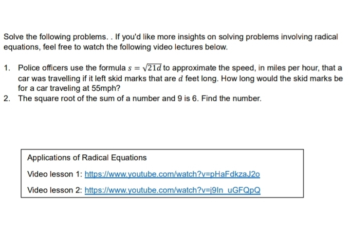 Solve the following problems. . If you'd like more insights on solving problems involving radical 
equations, feel free to watch the following video lectures below. 
1. Police officers use the formula s=sqrt(21d) to approximate the speed, in miles per hour, that a 
car was travelling if it left skid marks that are d feet long. How long would the skid marks be 
for a car traveling at 55mph? 
2. The square root of the sum of a number and 9 is 6. Find the number. 
Applications of Radical Equations 
Video lesson 1: https://www.youtube.com/watch?v=pHaFdkzaJ2o 
Video lesson 2: https://www.youtube.com/watch?v=j9In uGFQpQ