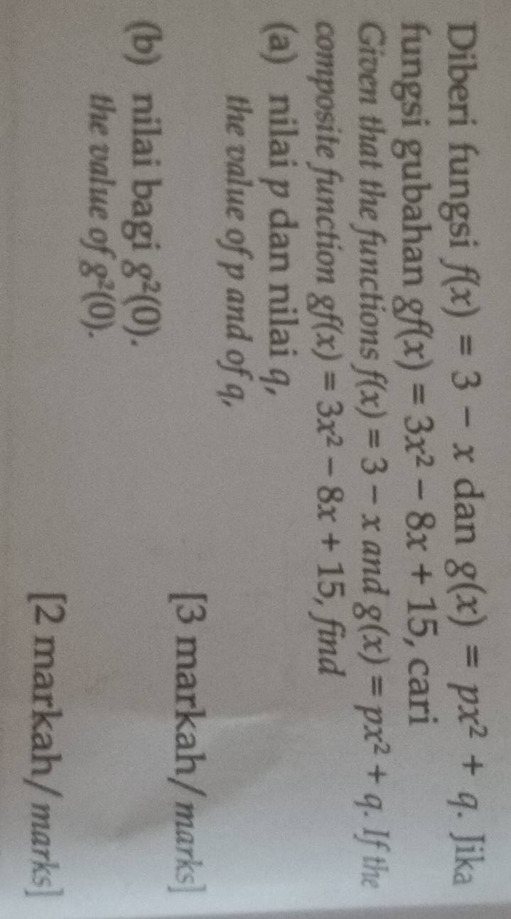 Diberi fungsi f(x)=3-x dan g(x)=px^2+q. Jika 
fungsi gubahan gf(x)=3x^2-8x+15 , cari 
Given that the functions f(x)=3-x and g(x)=px^2+q. If the 
composite function gf(x)=3x^2-8x+15 find 
(a) nilai p dan nilai q, 
the value of p and of q, 
[3 markah/ marks] 
(b) nilai bagi g^2(0). 
the value of g^2(0). 
[2 markah/ marks]