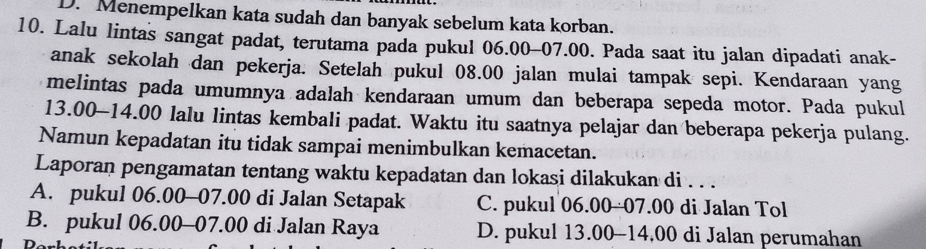 D. Menempelkan kata sudah dan banyak sebelum kata korban.
10. Lalu lintas sangat padat, terutama pada pukul 06.00-07.00. Pada saat itu jalan dipadati anak-
anak sekolah dan pekerja. Setelah pukul 08.00 jalan mulai tampak sepi. Kendaraan yang
melintas pada umumnya adalah kendaraan umum dan beberapa sepeda motor. Pada pukul
13.00 -14.00 lalu lintas kembali padat. Waktu itu saatnya pelajar dan beberapa pekerja pulang.
Namun kepadatan itu tidak sampai menimbulkan kemacetan.
Laporan pengamatan tentang waktu kepadatan dan lokasi dilakukan di . . .
A. pukul 06.00-07.00 di Jalan Setapak C. pukul 06.00 -07.00 di Jalan Tol
B. pukul 06.00 - 07.00 di Jalan Raya D. pukul 13.00-14,00 di Jalan perumahan