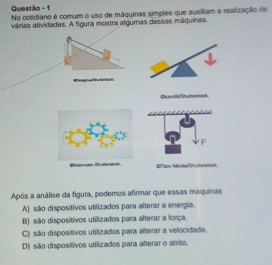 Questão - 1
No cotidiano é comum o uso de máquinas simples que auxiliam a realização de
várias atividades. A figura mostra algumas dessas máquinas.
€Oesignua/Shuterstock 。
Oicon99/Shutterstock.
F
CMaonnoon /Shutterstack. ©Titov Nikolai/Shutterstock.
Após a análise da figura, podemos afirmar que essas máquinas
A) são disposítivos utilizados para alterar a energia.
B) são dispositivos utilizados para alterar a força.
C) são dispositivos utilizados para alterar a velocidade.
D) são dispositivos utilizados para alterar o atrito.