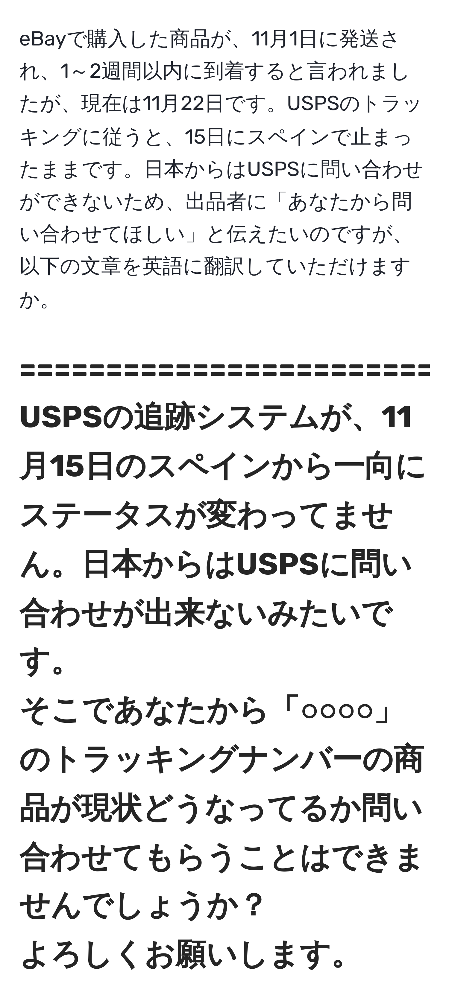 eBayで購入した商品が、11月1日に発送され、1～2週間以内に到着すると言われましたが、現在は11月22日です。USPSのトラッキングに従うと、15日にスペインで止まったままです。日本からはUSPSに問い合わせができないため、出品者に「あなたから問い合わせてほしい」と伝えたいのですが、以下の文章を英語に翻訳していただけますか。

===================================================  
USPSの追跡システムが、11月15日のスペインから一向にステータスが変わってません。日本からはUSPSに問い合わせが出来ないみたいです。  
そこであなたから「○○○○」のトラッキングナンバーの商品が現状どうなってるか問い合わせてもらうことはできませんでしょうか？  
よろしくお願いします。  
===================================================