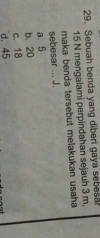 Sebuah benda yang diberi gaya sebesa
15 N mengalami perpindahan sejauh 3 m,
maka benda tersebut melakukan usaha
sebesar ... J.
a. 5
b. 20
c. 18
d. 45