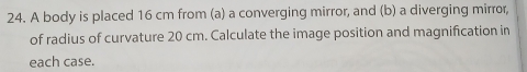 A body is placed 16 cm from (a) a converging mirror, and (b) a diverging mirror, 
of radius of curvature 20 cm. Calculate the image position and magnification in 
each case.