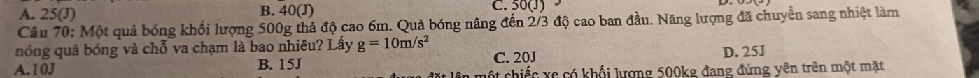 A. 25(J) B. 40(J) C. 50(J)
Câu 70: Một quả bóng khối lượng 500g thả độ cao 6m. Quả bóng nâng đến 2/3 độ cao ban đầu. Năng lượng đã chuyển sang nhiệt làm
nóng quả bóng và chỗ va chạm là bao nhiêu? Lấy g=10m/s^2 C. 20J D. 25J
A. 10J B. 15J
: lên một chiếc xe có khối lượng 500kg đang đứng yên trên một mặt