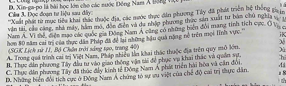 Cong ngh ệ p 
D. Xin-ga-po là bài học lớn cho các nước Đông Nam Á trong việc 
lá
Câu 3. Đọc đoạn tư liệu sau đây:
“Xuất phát từ mục tiêu khai thác thuộc địa, các nước thực dân phương Tây đã phát triển hệ thống gia in
vận tải, cầu cảng, nhà máy, hầm mỏ, đồn điền và du nhập phương thức sản xuất tư bản chủ nghĩa và là
Nam Á. Vì thế, diện mạo các quốc gia Đông Nam Á cũng có những biến đồi mang tính tích cực. Ở Và ở
hơn 80 năm cai trị của thực dân Pháp đã đề lại những hậu quả nặng nề trên mọi lĩnh vực.'
GK
Để
(SGK Lịch sử 11, Bộ Chân trời sáng tạo, trang 40)
A. Trong quá trình cai trị Việt Nam, Pháp nhiều lần khai thác thuộc địa trên quy mô lớn.
Dù
B. Thực dân phương Tây đầu tư vào giao thông vận tải để phục vụ khai thác và quân sự,
Chi
C. Thực dân phương Tây đã thúc đầy kinh tế Đông Nam Á phát triển hài hòa và cân đối.
Mâ
D. Những biến đổi tích cực ở Đông Nam Á chứng tỏ sự ưu việt của chế độ cai trị thực dân. 1 8
th