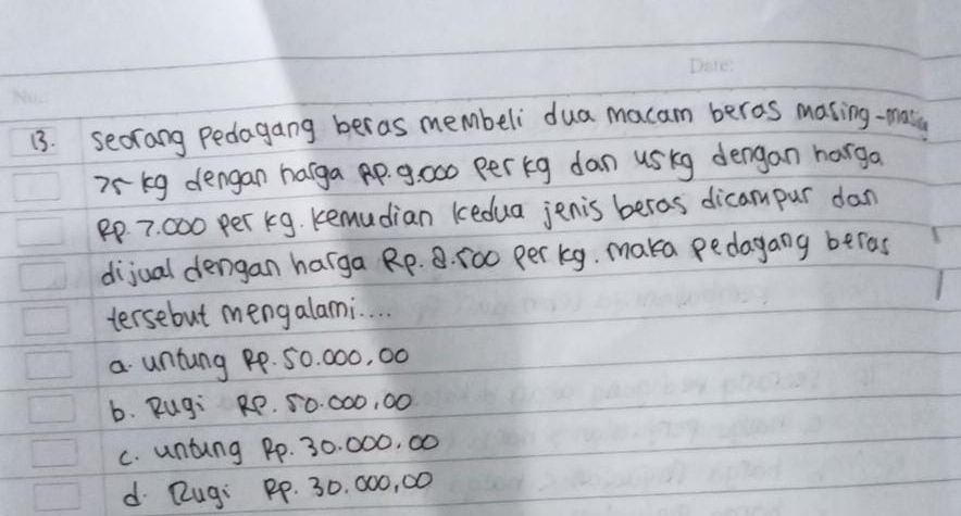 seorang Pedagang beras membeli dua macam beras making-maty
7rkg dengan harga Ap. 9: 000 per kg dan uskg dengan harga
Pp. 7. 000 per kg. kemudian kedua jenis beras dicam pur dan
dijual dengan harga Rp. 8. 500 per kg. maka pedagang beras
tersebut mengalami. . .
a untung pp. 50. 000, 00
b. Rug: RP. 50. ○00, 00
C. untung Pp. 30. 000, 00
d Rugi PP. 30. 000, 00