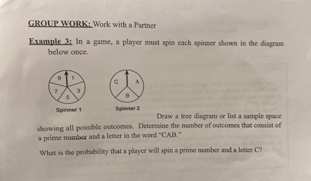 GROUP WORK: Work with a Partner 
Example 3: In a game, a player must spin each spinner shown in the diagram 
below once. 
Spinner 1 Spinner 2 
Draw a tree diagram or list a sample space 
showing all possible outcomes. Determine the number of outcomes that consist of 
a prime number and a letter in the word “CAB.” 
What is the probability that a player will spin a prime number and a letter C?