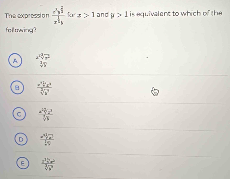 The expression frac x^3y^(frac 2)3x^(frac 1)3y for x>1 and y>1 is equivalent to which of the
following?
A  x^2sqrt[3](x^2)/sqrt[3](y) 
B  x^2sqrt[2](x^3)/sqrt[3](y^2) 
 x^2sqrt[2](x^3)/sqrt[3](y) 
D  x^3sqrt[2](x^3)/sqrt[3](y) 
E  x^2sqrt[3](x^2)/sqrt[3](y^2) 