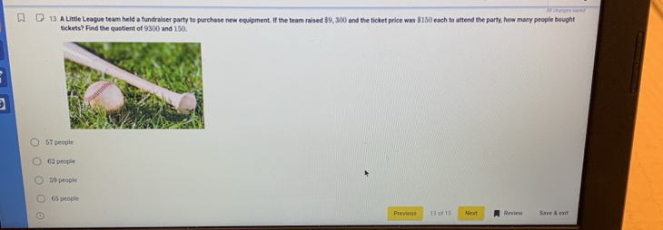 A Little League team held a fundraiser party to purchase new equipment. If the team raised $9, 300 and the ticket price was $150 each to attend the party, how many people bought
tickets? Find the quotient of 9300 and 150.
57 people
62 people
59 people
65 people
Previous 13 of 15 Next Review Save & exit