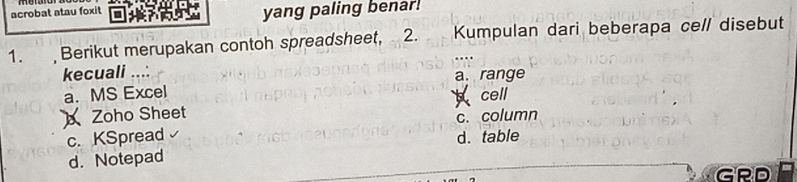 acrobat atau foxit
yang paling benar!
1. , Berikut merupakan contoh spreadsheet, 2. Kumpulan dari beberapa cell disebut
kecuali ...: a. range
a. MS Excel
cell
Zoho Sheet
c. column
c. KSpread d. table
d. Notepad
GRD